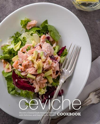 Ceviche Cookbook: Discover a Classical South American Side Dish with Delicious and Easy Ceviche Recipes