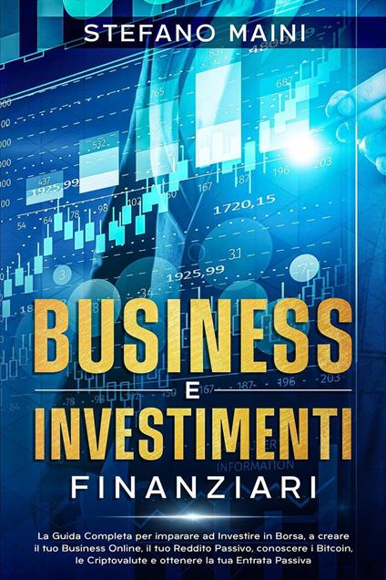 Business e Investimenti Finanziari: La Guida Completa per imparare ad Investire in Borsa, a creare un Business Online, il tuo Reddito Passivo, conoscere i Bitcoin, le Criptovalute, un'Entrata Passiva - Stefano Maini - ebook