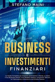 Business e Investimenti Finanziari: La Guida Completa per imparare ad Investire in Borsa, a creare un Business Online, il tuo Reddito Passivo, conoscere i Bitcoin, le Criptovalute, un'Entrata Passiva