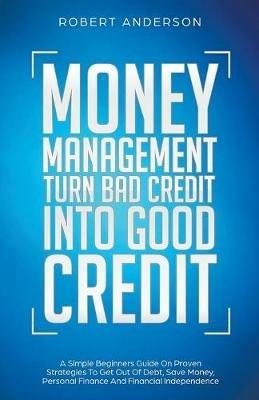 Money Management Turn Bad Credit Into Good Credit A Simple Beginners Guide On Proven Strategies To Get Out Of Debt, Save Money, Personal Finance And Financial Independence - Robert Anderson - cover