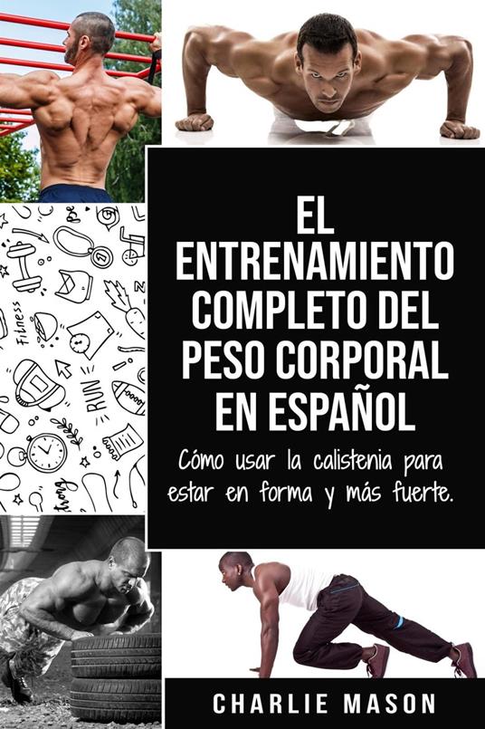 El Entrenamiento Completo del Peso Corporal En Español: Cómo Usar la Calistenia Para Estar en Forma y más Fuerte