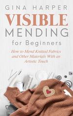 Visible Mending for Beginners: How to Mend Knitted Fabrics and Other Materials With an Artistic Touch
