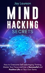 Mind Hacking Secrets: How to Overcome Self-sabotaging Thinking, Master Your Focus and Live a Successful and Positive Life on Your Own Terms