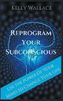 Reprogram Your Subconscious - Use The Power Of Your Mind To Change Your Life - Kelly Wallace - cover