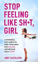 Stop Feeling Like Sh*t, Girl: 12 POWERFUL TINY HABITS TO WIRE YOUR MIND FOR SUCCESS AND BECOME TRULY HAPPY