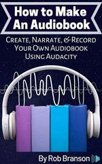 How to Make an Audiobook: Create, Narrate, and Record Your Own Audiobook Using Audacity