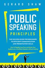 Public Speaking Principles: The Success Guide for Beginners to Efficient Communication and Presentation Skills. How To Rapidly Lose Fear and Excite Your Audience as a Confident Speaker Without Anxiety