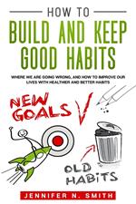 How to Build and Keep Good Habits: Where we are Going Wrong, and How to Improve our Lives with Healthier and Better Habits