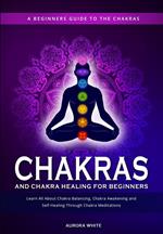Chakras and Chakra Healing for Beginners: A Beginners Guide to the Chakras - Learn All About Chakra Balancing, Chakra Awakening and Self-Healing Through Chakra Meditations