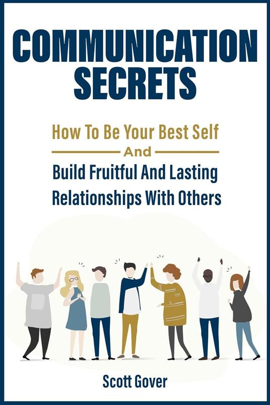 Communication Secrets: How To Be Your Best Self And Build Fruitful And Lasting Relationships With Others