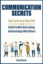 Communication Secrets: How To Be Your Best Self And Build Fruitful And Lasting Relationships With Others