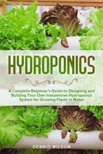 Hydroponics: A Complete Beginner’s Guide to Designing and Building Your Own Inexpensive Hydroponics System for Growing Plants in Water