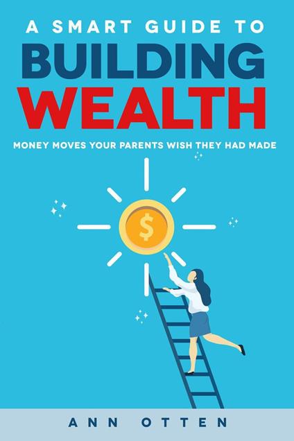 A Smart Guide to Building Wealth: Money Moves Your Parents Wish They Had Made - Ann Otten - ebook