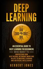 Deep Learning: An Essential Guide to Deep Learning for Beginners Who Want to Understand How Deep Neural Networks Work and Relate to Machine Learning and Artificial Intelligence