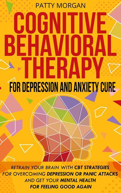 Cognitive Behavioral Therapy for Depression and Anxiety Cure: Retrain Your Brain with CBT Strategies for Overcoming Depression or Panic Attacks and Get Your Mental Health for Feeling Good Again