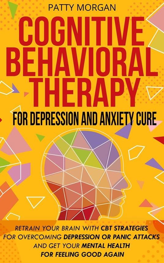 Cognitive Behavioral Therapy for Depression and Anxiety Cure: Retrain Your Brain with CBT Strategies for Overcoming Depression or Panic Attacks and Get Your Mental Health for Feeling Good Again