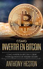 Cómo Invertir en Bitcoin: Cómo crear de forma segura ingresos pasivos estables y a largo plazo invirtiendo en Bitcoin