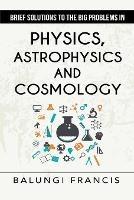 Brief Solutions to the Big Problems in Physics, Astrophysics and Cosmology second edition - Balungi Francis - cover