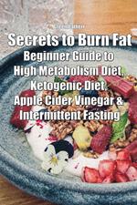 Secrets to Burn Fat: Beginner Guide to High Metabolism Diet, Ketogenic Diet, Apple Cider Vinegar & Intermittent Fasting