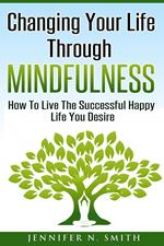 Changing Your Life Through Mindfulness - How To Live The Successful Happy Life You Desire