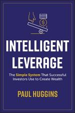 Intelligent Leverage: The Simple System That Successful Investors Use to Create Wealth
