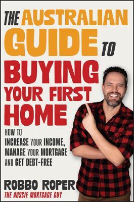 The Australian Guide to Buying Your First Home: How to Increase Your Income, Manage Your Mortgage and Get Debt-Free - Robbo Roper - cover