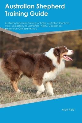 Australian Shepherd Training Guide Australian Shepherd Training Includes: Australian Shepherd Tricks, Socializing, Housetraining, Agility, Obedience, Behavioral Training, and More - Matt Reid - cover