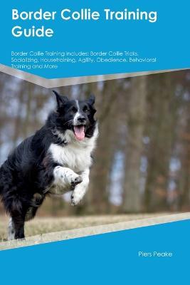 Border Collie Training Guide Border Collie Training Includes: Border Collie Tricks, Socializing, Housetraining, Agility, Obedience, Behavioral Training, and More - Piers Peake - cover