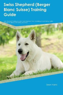 Swiss Shepherd (Berger Blanc Suisse) Training Guide Swiss Shepherd Training Includes: Swiss Shepherd Tricks, Socializing, Housetraining, Agility, Obedience, Behavioral Training, and More - Sean Harris - cover