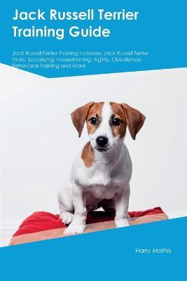 Jack Russell Terrier Training Guide Jack Russell Terrier Training Includes: Jack Russell Terrier Tricks, Socializing, Housetraining, Agility, Obedience, Behavioral Training, and More - Harry Mathis - cover