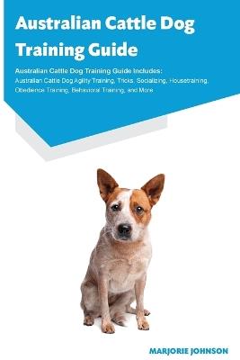 Australian Cattle Dog Training Guide Australian Cattle Dog Training Guide Includes: Australian Cattle Dog Agility Training, Tricks, Socializing, Housetraining, Obedience Training, Behavioral Training, and More - Marjorie Johnson - cover