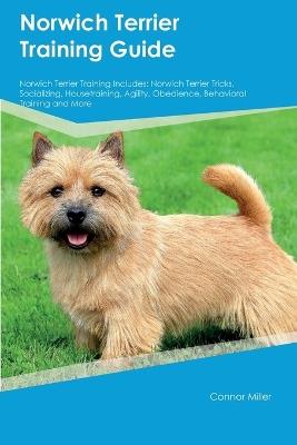 Norwich Terrier Training Guide Norwich Terrier Training Includes: Norwich Terrier Tricks, Socializing, Housetraining, Agility, Obedience, Behavioral Training, and More - Connor Miller - cover