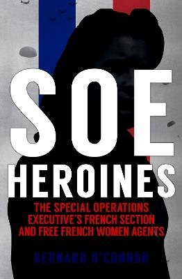 SOE Heroines: The Special Operations Executive's French Section and Free French Women Agents - Bernard O'Connor - cover