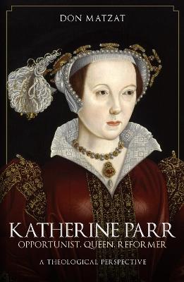 Katherine Parr: Opportunist, Queen, Reformer: A Theological Perspective - Don Matzat - cover