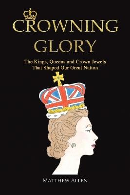 Crowning Glory: The Kings, Queens and Crown Jewels That Shaped Our Great Nation - Matthew Allen - cover