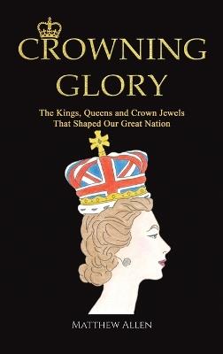 Crowning Glory: The Kings, Queens and Crown Jewels That Shaped Our Great Nation - Matthew Allen - cover