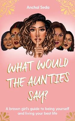 What Would the Aunties Say?: A brown girl's guide to being yourself and living your best life - Anchal Seda - cover