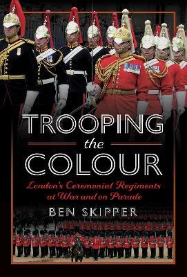 Trooping the Colour: London's Ceremonial Regiments at War and on Parade - Ben Skipper - cover