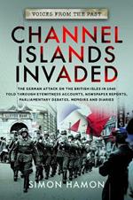 Voices from the Past: Channel Islands Invaded: The German Attack on the British Isles in 1940 told through Eyewitness Accounts, Newspaper Reports, Parliamentary Debates, Memoirs and Diaries