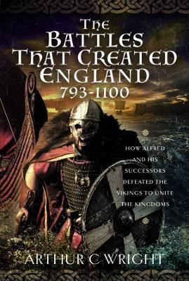 The Battles That Created England 793-1100: How Alfred and his Successors Defeated the Vikings to Unite the Kingdoms - Arthur C Wright - cover