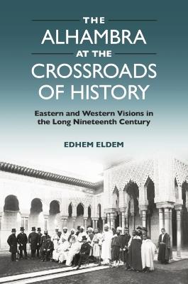 The Alhambra at the Crossroads of History: Eastern and Western Visions in the Long Nineteenth Century - Edhem Eldem - cover