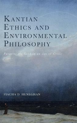 Kantian Ethics and Environmental Philosophy: Pursuing the Good in an Age of Crisis - Fiacha D. Heneghan - cover