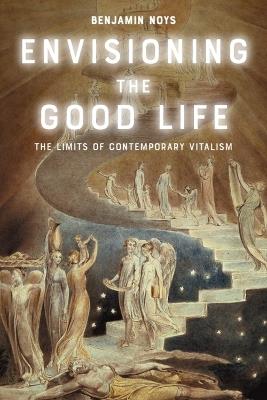 Envisioning the Good Life: The Limits of Contemporary Vitalism - Benjamin Noys - cover