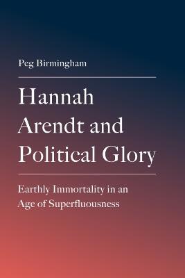 Hannah Arendt and Political Glory: Earthly Immortality in an Age of Superfluousness - Peg Birmingham - cover