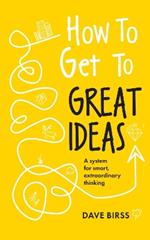 How to Get to Great Ideas: A system for smart, extraordinary thinking
