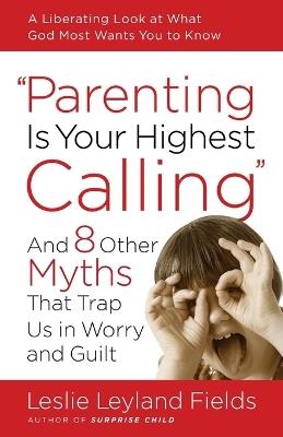 Parenting is your Highest Call: And Eight Other Myths that Trap Us in Worry and Guilt - Leslie Leyland Fields - cover