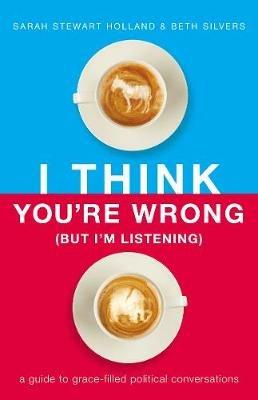I Think You're Wrong (But I'm Listening): A Guide to Grace-Filled Political Conversations - Sarah Stewart Holland,Beth A. Silvers - cover