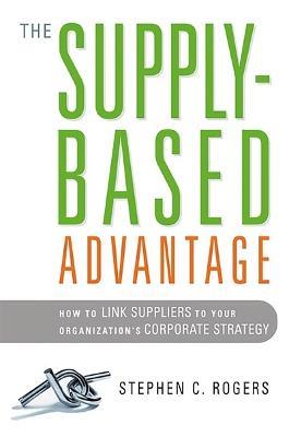 The Supply-Based Advantage: How to Link Suppliers to Your Organization's Corporate Strategy - Stephen Rogers - cover