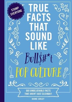 True Facts That Sound Like Bull$#*t: Pop Culture: 500 Unbelievable Facts That Aren’t Just Clickbait - Shane Carley - cover