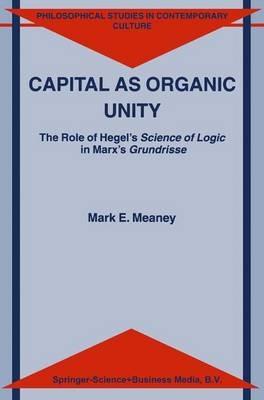 Capital as Organic Unity: The Role of Hegel’s Science of Logic in Marx’s Grundrisse - M.E. Meaney - cover